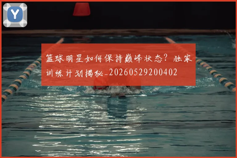 篮球明星如何保持巅峰状态？独家训练计划揭秘_20260529200402