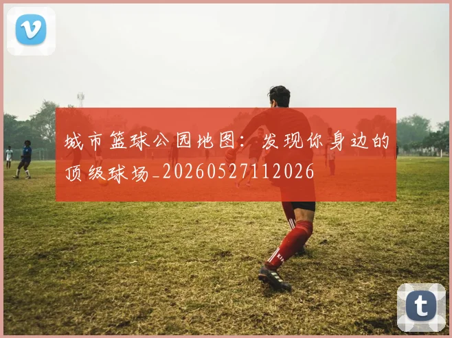 城市篮球公园地图：发现你身边的顶级球场_20260527112026