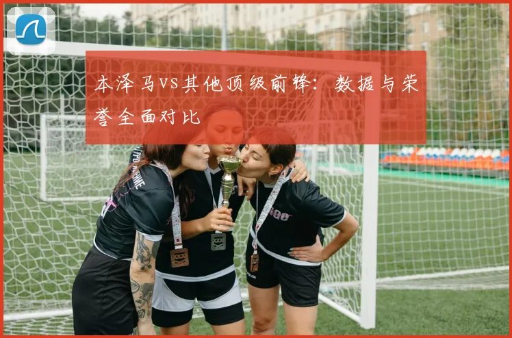 本泽马vs其他顶级前锋：数据与荣誉全面对比