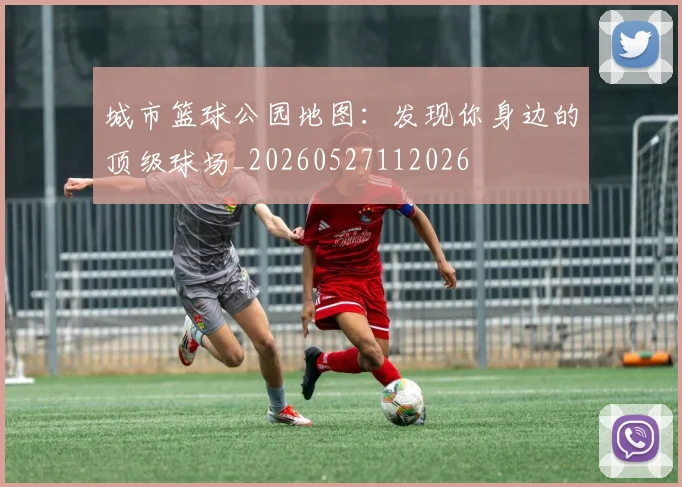 城市篮球公园地图:发现你身边的顶级球场_20260527112026
