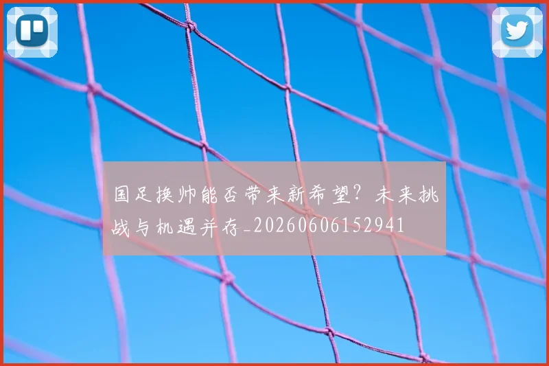 国足换帅能否带来新希望？未来挑战与机遇并存_20260606152941