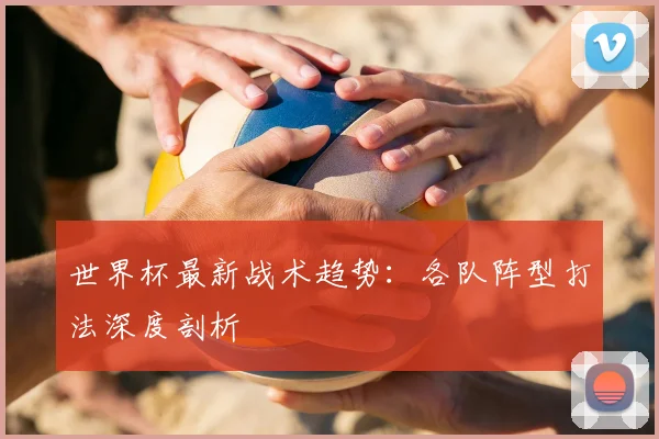 世界杯最新战术趋势：各队阵型打法深度剖析