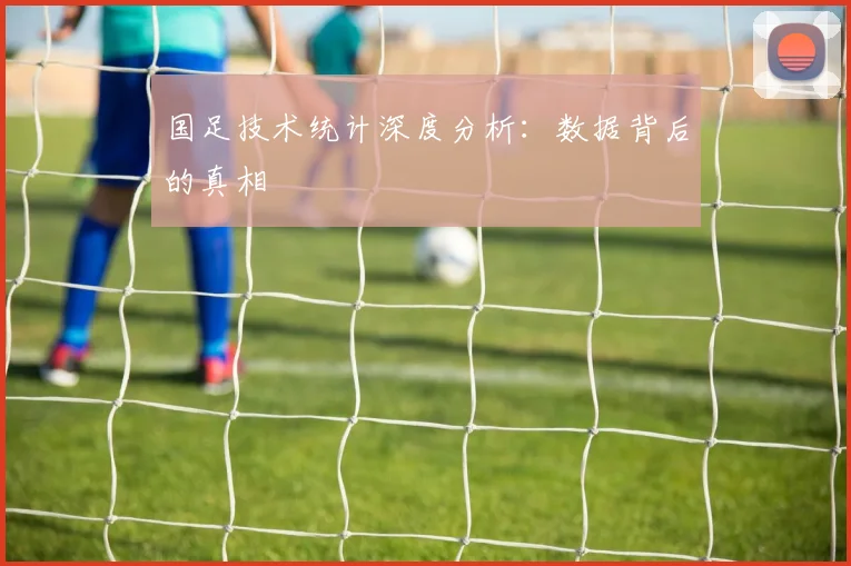 国足技术统计深度分析:数据背后的真相