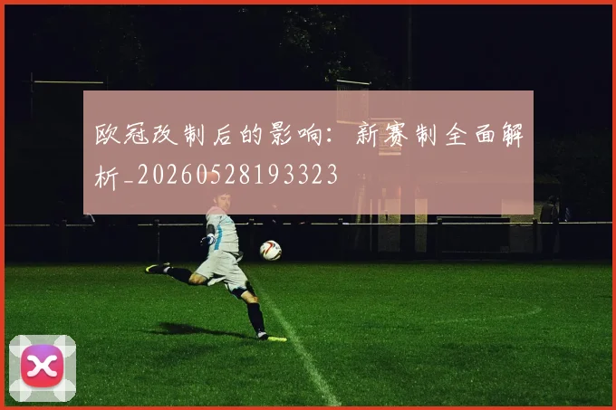 欧冠改制后的影响:新赛制全面解析_20260528193323
