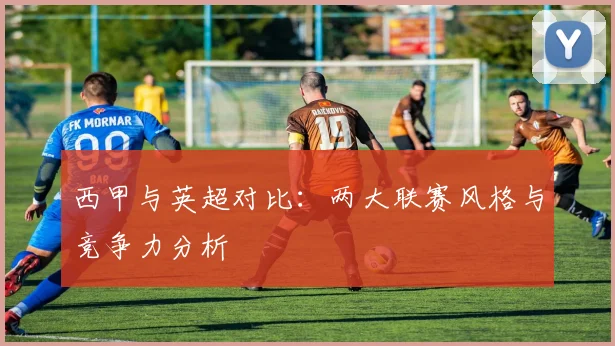 西甲与英超对比：两大联赛风格与竞争力分析