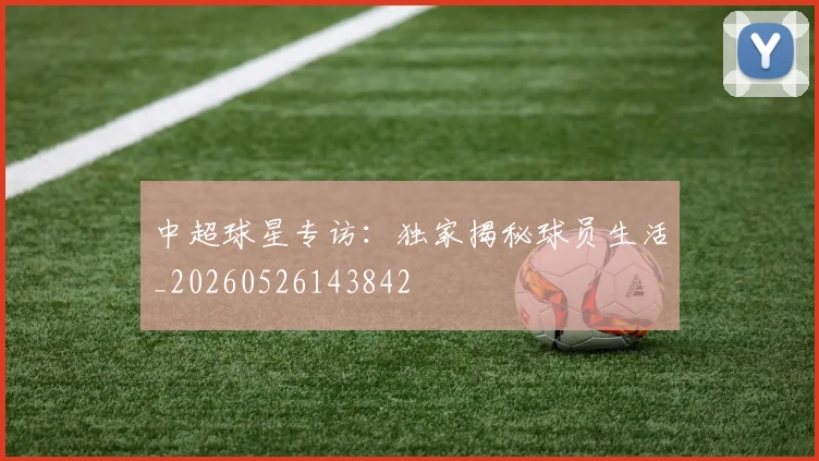 中超球星专访：独家揭秘球员生活_20260526143842