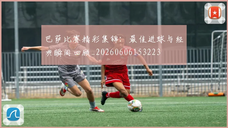 巴萨比赛精彩集锦：最佳进球与经典瞬间回顾_20260606153223