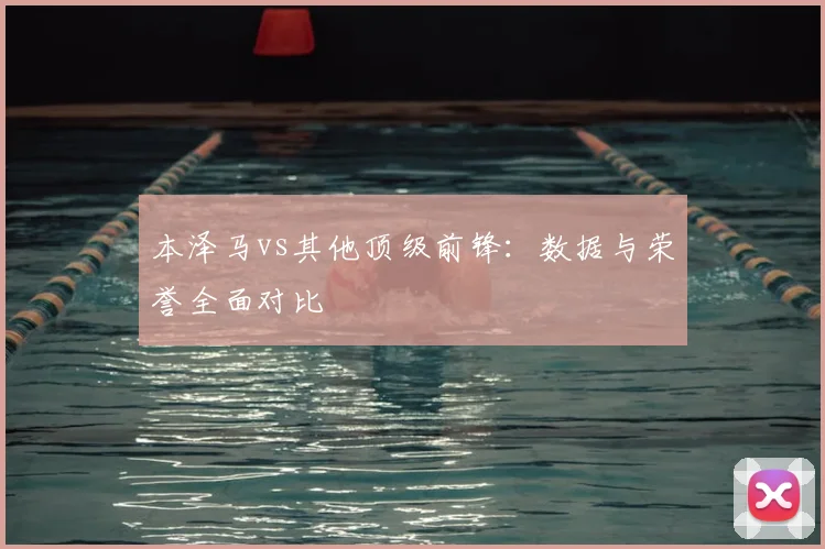 本泽马vs其他顶级前锋:数据与荣誉全面对比