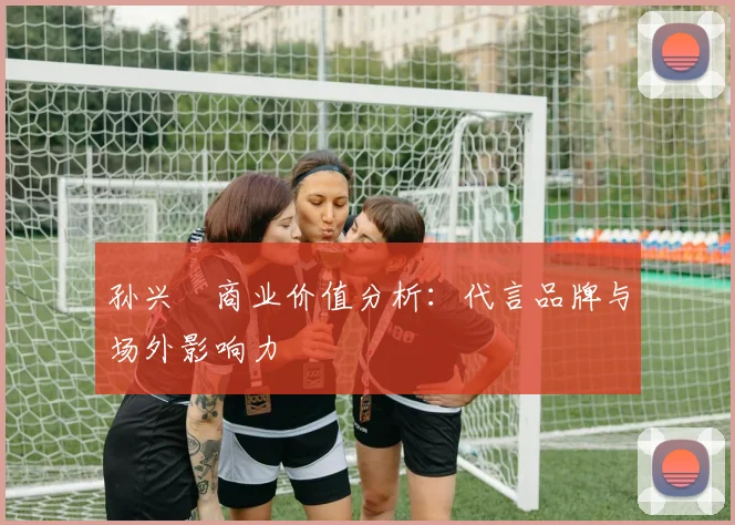 孙兴慜商业价值分析：代言品牌与场外影响力