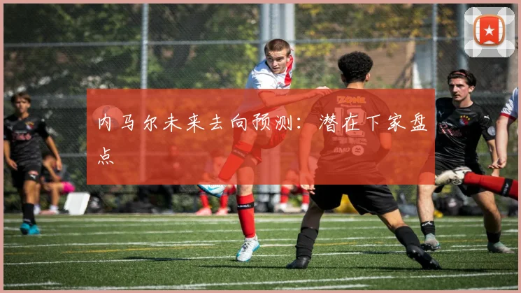 内马尔未来去向预测：潜在下家盘点